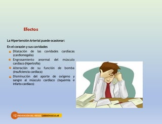 12 PREVENCIÓN DEL RIESGOCARDIOVASCULAR
Efectos
La HipertensiónArterial puede ocasionar:
En el corazón y sus cavidades
Dilatación de las cavidades cardíacas
(cardiomegalia)
Engrosamiento anormal del músculo
cardíaco(hipertrofia)
Alteración de su función de bomba
(insuficiencia cardíaca)
Disminución del aporte de oxígeno y
sangre al músculo cardíaco (isquemia e
infarto cardíaco)
 