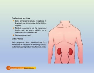14 PREVENCIÓN DEL RIESGOCARDIOVASCULAR
En el sistema nervioso
Daño en la retina (células receptoras de
la visión) con disminución de la visión o
ceguera.
Pérdida progresiva de la capacidad
intelectual, así como déficit en el
movimiento ola sensibilidad.
Hemorragia cerebral.
En losriñones
Daño progresivo de su función (filtración y
eliminaciónde sustanciasde desechoy tóxicos),
pudiendo llegaraproducir insuficienciarenal.
 