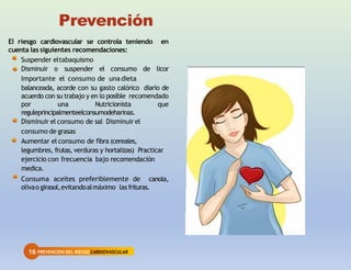 16 PREVENCIÓN DEL RIESGOCARDIOVASCULAR
Prevención
El riesgo cardiovascular se controla teniendo en
cuenta las siguientes recomendaciones:
Suspender eltabaquismo
Disminuir o suspender el consumo de licor
Importante el consumo de una dieta
balanceada, acorde con su gasto calórico diario de
acuerdo con su trabajo y en lo posible recomendado
por una Nutricionista que
reguleprincipalmenteelconsumodeharinas.
Disminuir el consumo de sal Disminuir el
consumo de grasas
Aumentar el consumo de fibra (cereales,
legumbres, frutas, verduras y hortalizas) Practicar
ejercicio con frecuencia bajo recomendación
medica.
Consuma aceites preferiblemente de canola,
olivao girasol,evitandoalmáximo lasfrituras.
 
