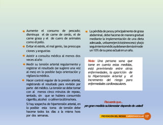 PREVENCIÓN DEL RIESGO CARDIOVASCULAR 17
Aumente el consumo de pescado;
disminuya el de carne de cerdo, el de
carne grasa y el de cuero de animales
como elpollo.
Evitar el estrés, el mal genio, las preocupa
ciones yangustias
Asistir a consulta médica al menos dos
veces alaño
Medir su tensión arterial regularmente y
registrar el resultado (se sugiere una vez
al mes) en lo posible bajo orientación y
vigilanciamédica.
Hacer control regular de la presión arterial,
registrando el resultado para revisión por
parte del médico.Latensión se debe tomar
con al menos cinco minutos de reposo,
sentado, sin que se hubiera consumido
cigarrillo,alcohol ocaféenlaúltimahora.
Si hay sospecha de hipertensión arterial,en
lo posible esta toma de tensión debe
hacerse todos los días a la misma hora
por dos semanas.
Lapérdidadepesoyprincipalmentedegrasa
abdominal,debehacersedemaneragradual
mediante la implementación de una dieta
adecuada, unbuenejercicio(sinexceso) ybajo
seguimientomédicoydebeserdemáximode
un10% desupesoactualenunaño.
Nota: Una persona sana que
tome en cuenta estas medidas,
está previniendo entre otras
enfermedades, la aparición de
la Hipertensión Arterial y el
incremento del riesgo para
enfermedades cardiovasculares.
Recuerdeque...
¡engranmedidasubienestar dependede usted!
 
