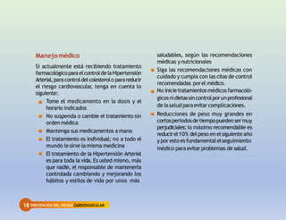 18 PREVENCIÓN DEL RIESGOCARDIOVASCULAR
saludables, según las recomendaciones
médicas ynutricionales
Siga las recomendaciones médicas con
cuidado y cumpla con las citas de control
recomendadas porel médico.
No inicietratamientosmédicosfarmacoló-
gicosnidietassincontrolporunprofesional
de lasaludparaevitar complicaciones.
Reducciones de peso muy grandes en
cortosperiodosdetiempopuedensermuy
perjudiciales; lo máximo recomendable es
reducirel10% delpeso en elsiguiente año
ypor estoesfundamentalelseguimiento
médico para evitar problemas de salud.
Manejomédico
Si actualmente está recibiendo tratamiento
farmacológicoparaelcontroldelaHipertensión
Arterial,paracontroldelcolesterolo parareducir
el riesgo cardiovascular, tenga en cuenta lo
siguiente:
Tome el medicamento en la dosis y el
horario indicados
No suspenda o cambie el tratamiento sin
orden médica
Mantenga sus medicamentos a mano
El tratamiento es individual; no a todo el
mundo lesirve lamisma medicina
El tratamiento de la Hipertensión Arterial
es para toda la vida. Es usted mismo, más
que nadie, el responsable de mantenerla
controlada cambiando y mejorando los
hábitos y estilos de vida por unos más
 