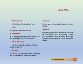 PREVENCIÓN DEL RIESGO CARDIOVASCULAR 19
GLOSARIO
• Arterioesclerosis:
• Es elendurecimiento de lasarterias
• H.T.A.:
• Sigla de hipertensiónarterial
• Ateromatosis:
• Es el engrosamiento y taponamiento de
las arteriaspor placas de colesterol.
• Infarto delcorazón:
• Lesión delmúsculocardíacopor faltade
riego sanguíneo.
• Trombosis:
• Obstrucción de un vaso sanguíneo a causa
de laformación de coágulos de sangre.
Sedentario:
Personaque permaneceinactivadurantemucho
tiempo.
Colesterol:
Es una grasa que abunda fundamentalmente
en los alimentos de origen animal y en las
membranas de tejidos animales. Sirve para
formar la estructura de las membranas de las
células.
 