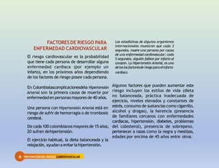 6 PREVENCIÓNDEL RIESGO CARDIOVASCULAR
FACTORESDE RIESGO PARA
ENFERMEDAD CARDIOVASCULAR
El riesgo cardiovascular es la probabilidad
que tiene cada persona de desarrollar alguna
enfermedad cardiaca (por ejemplo un
infarto), en los próximos años dependiendo
de los factores de riesgo posee cada persona.
En Colombialascomplicacionesdela Hipertensión
Arterial son la primera causa de muerte por
enfermedaden personasmayores de 40 años.
Una persona con Hipertensión Arterial está en
riesgo de sufrir de hemorragia o de trombosis
cerebral.
De cada 100 colombianos mayores de 15 años,
20 sufren dehipertensión.
El ejercicio habitual, la dieta balanceada y la
relajación, ayudan a evitarlahipertensión.
Las estadísticas de algunos organismos
internacionales muestran que cada 3
segundos, muere una persona por causa
de una enfermedad cardiovascular; cada
5 segundos, alguién fallece por infarto al
corazón. La Hipertensión Arterial, es uno
deloslosfactoresderiesgoparaelinfarto
cardíaco.
Algunos factores que pueden aumentar este
riesgo incluyen los estilos de vida (dieta
no balanceada, práctica inadecuada de
ejercicio, niveles elevados y constantes de
estrés, consumo de sustancias como cigarrillo,
alcohol y drogas), la herencia (presencia
de familiares cercanos con enfermedades
cardiacas, hipertensión, diabetes, problemas
del colesterol), presencia de sobrepeso,
pertenecer a razas como la negra y mestizas,
edades por encima de 45 años entre otros.
 