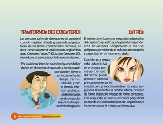8 PREVENCIÓNDEL RIESGO CARDIOVASCULAR
TRasTORNOsDElCOlEsTEROl
Laspersonassufrende alteracionesdelcolesterol
cuandomuestrancifrasdegrasasenlasangrepor
fuera de los límites considerados normales, es
decirtienen colesterol totalelevado,triglicéridos
altos,Colesterol“bueno”HDLbajoo ColesterolLDL
elevado,muchasvecesasociadoaexcesodepeso.
Porlasalteracionesdelcolesterolpuedenhaber
dañosenelsistemacirculatorioyenelcorazón
que pueden llevar a
un incrementodel
riesgo cardio-
vascular
, y con
eltiempo infar-
tos cardiacos,
enfermedades
cerebrovascula-
resentreotrospa-
decimientosgraves.
EsTR
És
El estrés constituye una respuesta adaptativa
delorganismopuestoque lepermiteresponder
ante situaciones inesperadas e incluso
peligrosas permitiendo el máximo desempeño
y capacidad en un momento dado.
Cuando esta respu-
esta adaptativa
se prolonga por
mayor tiempo
del normal, puede
producir cambios
principalmente en el
corazónperoprimordialmenteen losvasossan-
guíneos al aumentar la presión arterial,primero
de formatransitoriay luego de formaconstante.
Esta respuesta se vuelve entonces perjudicial
alterando el funcionamiento del organismo e
incrementando el riesgocardiovascular
.
 