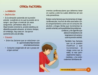 9
PREVENCIÓNDEL RIESGO CARDIOVASCULAR
OTROs FaCTOREs
• laH
I
P
E
R
T
E
N
C
I
O
N
• Definición
• Es la elevación sostenida de la presión
arterial (condición en la cual la presión de la
sangre que fluye a través de los vasos
sanguíneos permanece alta).En la
Hipertensión Arterial la presión sistólicayla
diastólicapuedenelevarse al mismo tiempo;
sin embargo, hay casos en los que se
aumentasólo una de ellas.
• Causas
• Entre los factores que se relacionan con
la aparicióndelaHipertensión
Arterialencontramos:
• Consumo exagerado de sal o grasas de
origen animal
Existenvariosfactoresqueincrementanelriesgo
cardiovascular
, muchos de ellos asociados con
el comportamiento como son el consumo de
alcohol y drogas ilícitas que incrementan la
presiónarterialyasílaposibilidaddeproblemas
cardiacos,ydecigarrilloque
alteraelmetabolismo de
lasgrasasenelcuerpoy
subelapresiónarterial.
También hay factores
que no se pueden
modificar y que
incrementan el
riesgo como son la
edad, la raza (prin-
cipalmentenegray
mestiza), y los ante-
cedentes familiaresde
eventos cardiovasculares que debemos tener
en cuenta y ante los cuales debemos ser aún
más preventivos.
 