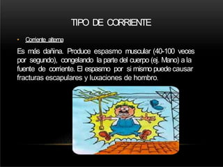 • Corriente alterna
Es más dañina. Produce espasmo muscular (40-100 veces
por segundo), congelando la parte del cuerpo (ej. Mano) a la
fuente de corriente. El espasmo por si mismo puede causar
fracturas escapulares y luxaciones de hombro.
TIPO DE CORRIENTE
 