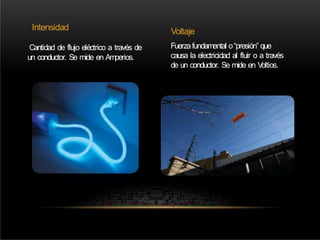 Intensidad Voltaje
Fuerzafundamental o“presión” que
causa la electricidad al fluir o a través
de un conductor. Se mide en V
oltios.
Cantidad de flujo eléctrico a través de
un conductor. Se mide en Amperios.
 