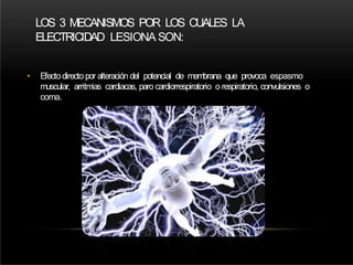 LOS 3 MECANISMOS POR LOS CUALES LA
ELECTRICIDAD LESIONA SON:
• Efectodirectopor alteración del potencial de membrana que provoca espasmo
muscular, arritmias cardiacas, paro cardiorrespiratorio o respiratorio, convulsiones o
coma.
 