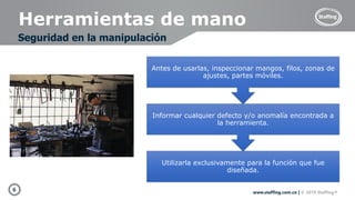 6 www.staffing.com.co | © 2019 Staffing®
Herramientas de mano
Seguridad en la manipulación
Utilizarla exclusivamente para la función que fue
diseñada.
Informar cualquier defecto y/o anomalía encontrada a
la herramienta.
Antes de usarlas, inspeccionar mangos, filos, zonas de
ajustes, partes móviles.
 