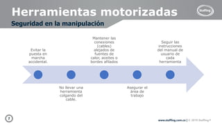 7 www.staffing.com.co | © 2019 Staffing®
Herramientas motorizadas
Seguridad en la manipulación
Evitar la
puesta en
marcha
accidental.
No llevar una
herramienta
colgando del
cable.
Mantener las
conexiones
(cables)
alejados de
fuentes de
calor, aceites o
bordes afilados
Asegurar el
área de
trabajo
Seguir las
instrucciones
del manual de
usuario de
cada
herramienta
 