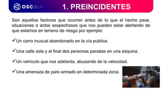 Son aquellos factores que ocurren antes de lo que el hecho pase,
situaciones o actos sospechosos que nos pueden estar alertando de
que estamos en terreno de riesgo por ejemplo:
Un carro inusual abandonado en la vía publica.
Una calle sola y al final dos personas paradas en una esquina.
Un vehículo que nos adelanta, abusando de la velocidad.
Una amenaza de paro armado en determinada zona.
1. PREINCIDENTES
 