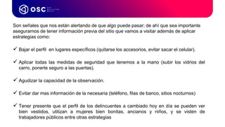Son señales que nos están alertando de que algo puede pasar; de ahí que sea importante
asegurarnos de tener información previa del sitio que vamos a visitar además de aplicar
estrategias como:
 Bajar el perfil en lugares específicos (quitarse los accesorios, evitar sacar el celular).
 Aplicar todas las medidas de seguridad que tenemos a la mano (subir los vidrios del
carro, ponerle seguro a las puertas).
 Agudizar la capacidad de la observación.
 Evitar dar mas información de la necesaria (teléfono, filas de banco, sitios nocturnos)
 Tener presente que el perfil de los delincuentes a cambiado hoy en día se pueden ver
bien vestidos, utilizan a mujeres bien bonitas, ancianos y niños, y se visten de
trabajadores públicos entre otras estrategias
 
