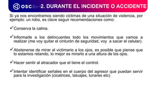 Si ya nos encontramos siendo victimas de una situación de violencia, por
ejemplo: un robo, es clave seguir recomendaciones como:
Conserva la calma.
Informarle a los delincuentes todo los movimientos que vamos a
realizar (me voy quitar el cinturón de seguridad, voy a sacar el celular).
Abstenerse de mirar al victimario a los ojos, es posible que piense que
lo estamos retando, lo mejor es mirarlo a una altura de los ojos.
Hacer sentir al atracador que el tiene el control.
Intentar identificar señales en el cuerpo del agresor que puedan servir
para la investigación (cicatrices, tatuajes, lunares etc)
2. DURANTE EL INCIDENTE O ACCIDENTE
 