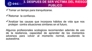 Tomar un tiempo para tranquilizarse.
Retomar la confianza.
Analizar las causas que incorpora hábitos de vida que nos
protejan contra situaciones similares en el futuro.
Algunos profesionales scologicos recomiendan además de uso
de la resiliencia, capacidad de aprender de los momentos
adversos para volver al momento normal, acudiendo la
autoestima.
3. DESPUES DE SER VICTIMA DEL RIESGO
PUBLICO
 