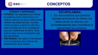 CONCEPTOS
ATRACO Y RAPONAZO:
 ATRACO: Se caracteriza por utilizar
la violencia como instrumento a la
victima, atreves de esta el delincuente
obtiene sus pertenencias, muchas
veces inclusive a plena luz del día y
ante la mirada de otros ciudadanos
que son indiferentes al hecho. Esta
actitud hace que se incremente este
tipo de hechos.
 RAPONAZO: No utiliza la intimidación
si no la sorpresa para obtener las
pertenencias de la victima
ESCOPOLAMINA:
 Es una sustancia que produce
hipnosis química en la victima, los
delincuentes la mezclan con
benzodiacepinas para neutralizar la
agresividad que produce.
 