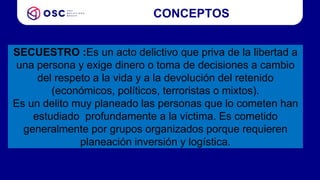 CONCEPTOS
SECUESTRO :Es un acto delictivo que priva de la libertad a
una persona y exige dinero o toma de decisiones a cambio
del respeto a la vida y a la devolución del retenido
(económicos, políticos, terroristas o mixtos).
Es un delito muy planeado las personas que lo cometen han
estudiado profundamente a la victima. Es cometido
generalmente por grupos organizados porque requieren
planeación inversión y logística.
 