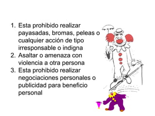 1. Esta prohibido realizar
payasadas, bromas, peleas o
cualquier acción de tipo
irresponsable o indigna
2. Asaltar o amenaza con
violencia a otra persona
3. Esta prohibido realizar
negociaciones personales o
publicidad para beneficio
personal
 
