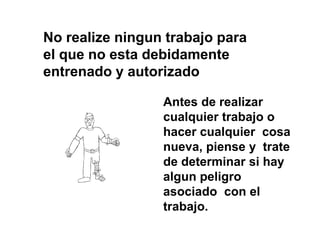 No realize ningun trabajo para
el que no esta debidamente
entrenado y autorizado
Antes de realizar
cualquier trabajo o
hacer cualquier cosa
nueva, piense y trate
de determinar si hay
algun peligro
asociado con el
trabajo.
 