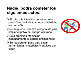 Nadie podrá cometer los
siguientes actos:
El robo o la intención de robar , o la
posición no autorizada de propiedad de
la compañía
No se puede usar aire comprimido para
limpiar el polvo del cuerpo o la ropa
Está prohibido manipular
indebidamente el equipo antiincendios
Se requiere un pase para sacar
herramientas, materiales y equipos del
lugar
 