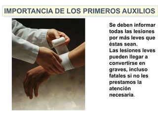 Se deben informar
todas las lesiones
por más leves que
éstas sean.
Las lesiones leves
pueden llegar a
convertirse en
graves, incluso
fatales si no les
prestamos la
atención
necesaria.
IMPORTANCIA DE LOS PRIMEROS AUXILIOS
 
