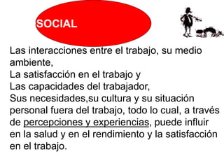 PSICOSOCIAL
Las interacciones entre el trabajo, su medio
ambiente,
La satisfacción en el trabajo y
Las capacidades del trabajador,
Sus necesidades,su cultura y su situación
personal fuera del trabajo, todo lo cual, a través
de percepciones y experiencias, puede influir
en la salud y en el rendimiento y la satisfacción
en el trabajo.
 