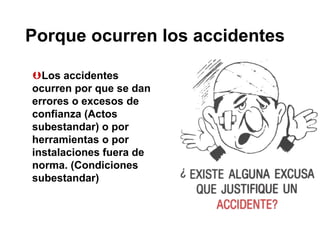 Porque ocurren los accidentes
Los accidentes
ocurren por que se dan
errores o excesos de
confianza (Actos
subestandar) o por
herramientas o por
instalaciones fuera de
norma. (Condiciones
subestandar)
 
