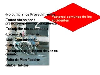 Factores comunes de los
accidentes
•No cumplir los Procedimientos.
•Tomar atajos por :
presión,empeñoso,apuro,pereza
•Trabajador sin experiencia
•Exceso de confianza .
•Mala Comunicación .
•Falta de supervisión.
•Trabajos que se hacen de vez en
cuando.
•Falta de Planificación
•Malos Hábitos
 