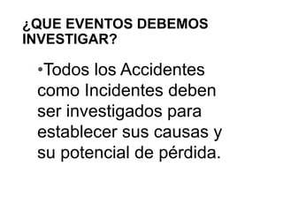 ¿QUE EVENTOS DEBEMOS
INVESTIGAR?
•Todos los Accidentes
como Incidentes deben
ser investigados para
establecer sus causas y
su potencial de pérdida.
 