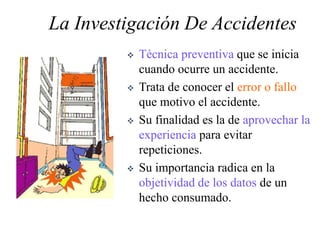 La Investigación De Accidentes
 Técnica preventiva que se inicia
cuando ocurre un accidente.
 Trata de conocer el error o fallo
que motivo el accidente.
 Su finalidad es la de aprovechar la
experiencia para evitar
repeticiones.
 Su importancia radica en la
objetividad de los datos de un
hecho consumado.
 