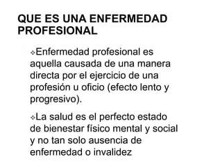 QUE ES UNA ENFERMEDAD
PROFESIONAL
Enfermedad profesional es
aquella causada de una manera
directa por el ejercicio de una
profesión u oficio (efecto lento y
progresivo).
La salud es el perfecto estado
de bienestar físico mental y social
y no tan solo ausencia de
enfermedad o invalidez
 
