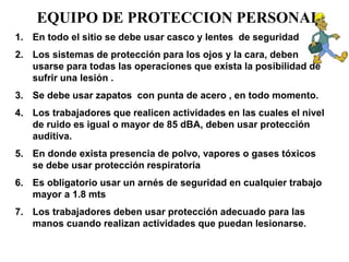 EQUIPO DE PROTECCION PERSONAL
1. En todo el sitio se debe usar casco y lentes de seguridad
2. Los sistemas de protección para los ojos y la cara, deben
usarse para todas las operaciones que exista la posibilidad de
sufrir una lesión .
3. Se debe usar zapatos con punta de acero , en todo momento.
4. Los trabajadores que realicen actividades en las cuales el nivel
de ruido es igual o mayor de 85 dBA, deben usar protección
auditiva.
5. En donde exista presencia de polvo, vapores o gases tóxicos
se debe usar protección respiratoria
6. Es obligatorio usar un arnés de seguridad en cualquier trabajo
mayor a 1.8 mts
7. Los trabajadores deben usar protección adecuado para las
manos cuando realizan actividades que puedan lesionarse.
 