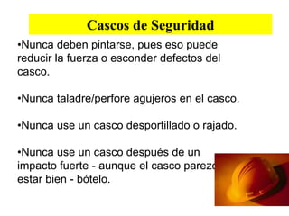 Cascos de Seguridad
•Nunca deben pintarse, pues eso puede
reducir la fuerza o esconder defectos del
casco.
•Nunca taladre/perfore agujeros en el casco.
•Nunca use un casco desportillado o rajado.
•Nunca use un casco después de un
impacto fuerte - aunque el casco parezca
estar bien - bótelo.
 