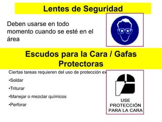 Lentes de Seguridad
Deben usarse en todo
momento cuando se esté en el
área
Escudos para la Cara / Gafas
Protectoras
Ciertas tareas requieren del uso de protección extra para la cara.
•Soldar
•Triturar
•Manejar o mezclar químicos
•Perforar
 