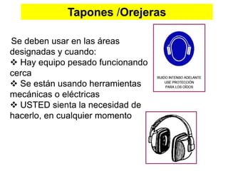 Tapones /Orejeras
Se deben usar en las áreas
designadas y cuando:
 Hay equipo pesado funcionando
cerca
 Se están usando herramientas
mecánicas o eléctricas
 USTED sienta la necesidad de
hacerlo, en cualquier momento
 
