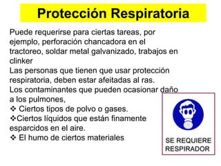 Protección Respiratoria
Puede requerirse para ciertas tareas, por
ejemplo, perforación chancadora en el
tractoreo, soldar metal galvanizado, trabajos en
clinker
Las personas que tienen que usar protección
respiratoria, deben estar afeitadas al ras.
Los contaminantes que pueden ocasionar daño
a los pulmones,
 Ciertos tipos de polvo o gases.
Ciertos líquidos que están finamente
esparcidos en el aire.
 El humo de ciertos materiales
 