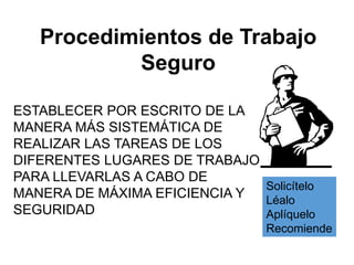 Procedimientos de Trabajo
Seguro
Solicítelo
Léalo
Aplíquelo
Recomiende
ESTABLECER POR ESCRITO DE LA
MANERA MÁS SISTEMÁTICA DE
REALIZAR LAS TAREAS DE LOS
DIFERENTES LUGARES DE TRABAJO
PARA LLEVARLAS A CABO DE
MANERA DE MÁXIMA EFICIENCIA Y
SEGURIDAD
 