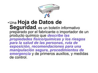 •Una Hoja de Datos de
Seguridad, es un boletín informativo
preparado por el fabricante o importador de un
producto químico que describe las
propiedades físico/químicas y los riesgos
para la salud de las personas, ruta de
exposición, recomendaciones para una
manipulación segura, procedimientos de
emergencia y de primeros auxilios, y medidas
de control.
 