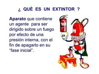 ¿ QUÉ ES UN EXTINTOR ?
Aparato que contiene
un agente para ser
dirigido sobre un fuego
por efecto de una
presión interna, con el
fin de apagarlo en su
“fase inicial”.
 