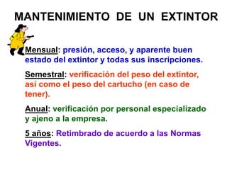MANTENIMIENTO DE UN EXTINTOR
Mensual: presión, acceso, y aparente buen
estado del extintor y todas sus inscripciones.
Semestral: verificación del peso del extintor,
así como el peso del cartucho (en caso de
tener).
Anual: verificación por personal especializado
y ajeno a la empresa.
5 años: Retimbrado de acuerdo a las Normas
Vigentes.
 