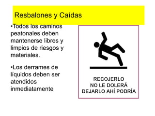 Resbalones y Caídas
•Todos los caminos
peatonales deben
mantenerse libres y
limpios de riesgos y
materiales.
•Los derrames de
líquidos deben ser
atendidos
inmediatamente
 