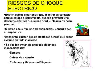 RIESGOS DE CHOQUE
ELECTRICO
•Existen cables enterrados que, al entrar en contacto
con un equipo o herramienta, pueden provocar una
descarga eléctrica que puede producir la muerte de la
persona.
•Si usted encuentra uno de esos cables, consulte con
su supervisor.
•Asimismo, existen cables eléctricos aéreos que deben
evitarse en todo momento.
• Se pueden evitar los choques eléctricos
inspeccionando:
•Equipos
•Cables de extensión
•Probando y Colocando Etiquetas
 