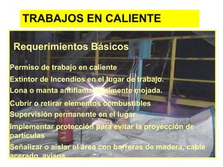 TRABAJOS EN CALIENTE
Requerimientos Básicos
Permiso de trabajo en caliente
Extintor de Incendios en el lugar de trabajo.
Lona o manta antiflama totalmente mojada.
Cubrir o retirar elementos combustibles
Supervisión permanente en el lugar.
Implementar protección para evitar la proyección de
partículas
Señalizar o aislar el área con barreras de madera, cable
acerado, avisos.
 