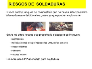 RIESGOS DE SOLDADURAS
•Nunca suelde tanques de combustible que no hayan sido ventilados
adecuadamente debido a los gases ya que pueden explosionar.
•Entre los otros riesgos que presenta la soldadura se incluyen:
–quemaduras
–dolencias en los ojos por radiaciones ultravioletas del arco
–choque eléctrico
–incendios
–vapores tóxicos
•Siempre use EPP adecuado para soldadura.
 