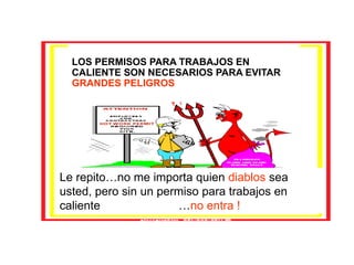 LOS PERMISOS PARA TRABAJOS EN
CALIENTE SON NECESARIOS PARA EVITAR
GRANDES PELIGROS
Le repito…no me importa quien diablos sea
usted, pero sin un permiso para trabajos en
caliente …no entra !
 