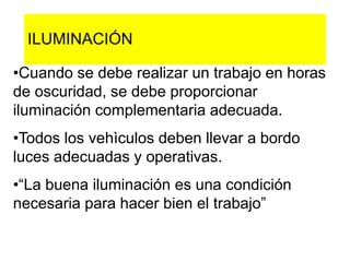 ILUMINACIÓN
•Cuando se debe realizar un trabajo en horas
de oscuridad, se debe proporcionar
iluminación complementaria adecuada.
•Todos los vehìculos deben llevar a bordo
luces adecuadas y operativas.
•“La buena iluminación es una condición
necesaria para hacer bien el trabajo”
 