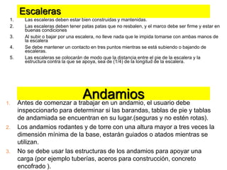 Escaleras
1. Las escaleras deben estar bien construidas y mantenidas.
2. Las escaleras deben tener patas patas que no resbalen, y el marco debe ser firme y estar en
buenas condiciones
3. Al subir o bajar por una escalera, no lleve nada que le impida tomarse con ambas manos de
la escalera
4. Se debe mantener un contacto en tres puntos mientras se está subiendo o bajando de
escaleras.
5. Las escaleras se colocarán de modo que la distancia entre el pie de la escalera y la
estructura contra la que se apoya, sea de (1/4) de la longitud de la escalera.
1. Antes de comenzar a trabajar en un andamio, el usuario debe
inspeccionarlo para determinar si las barandas, tablas de pie y tablas
de andamiada se encuentran en su lugar.(seguras y no estén rotas).
2. Los andamios rodantes y de torre con una altura mayor a tres veces la
dimensión mínima de la base, estarán guiados o atados mientras se
utilizan.
3. No se debe usar las estructuras de los andamios para apoyar una
carga (por ejemplo tuberías, aceros para construcción, concreto
encofrado ).
Andamios
 