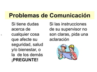 Problemas de Comunicación
Si las instrucciones
de su supervisor no
son claras, pida una
aclaración
•
Si tiene dudas
acerca de
cualquier cosa
que afecte su
seguridad, salud
y/o bienestar, o
la de los demás
¡PREGUNTE!
 