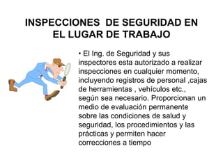 INSPECCIONES DE SEGURIDAD EN
EL LUGAR DE TRABAJO
• El Ing. de Seguridad y sus
inspectores esta autorizado a realizar
inspecciones en cualquier momento,
incluyendo registros de personal ,cajas
de herramientas , vehículos etc.,
según sea necesario. Proporcionan un
medio de evaluación permanente
sobre las condiciones de salud y
seguridad, los procedimientos y las
prácticas y permiten hacer
correcciones a tiempo
 