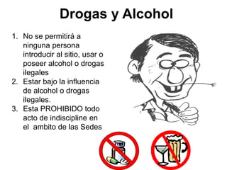 Drogas y Alcohol
1. No se permitirá a
ninguna persona
introducir al sitio, usar o
poseer alcohol o drogas
ilegales
2. Estar bajo la influencia
de alcohol o drogas
ilegales.
3. Esta PROHIBIDO todo
acto de indiscipline en
el ambito de las Sedes
 