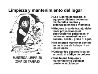 Limpieza y mantenimiento del lugar
Los lugares de trabajo, el
equipo y oficinas deben ser
mantenidos limpios y
ordenados en todo momento
Ninguna área de trabajo debe
tener proyecciones ni
obstrucciones peligrosas, y
deben ser mantenidas sin
basura , aceite , grasa ni agua.
No se pude mantener comida
en las áreas de trabajo ni en
los equipos
Colocar los desperdicios de
acuerdo al código de colores
Una buena limpieza y
mantenimiento del lugar
previene accidentes
 